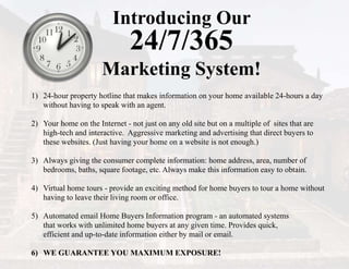 Introducing Our
24/7/365
Marketing System!
1) 24-hour property hotline that makes information on your home available 24-hours a day
without having to speak with an agent.
2) Your home on the Internet - not just on any old site but on a multiple of sites that are
high-tech and interactive. Aggressive marketing and advertising that direct buyers to
these websites. (Just having your home on a website is not enough.)
3) Always giving the consumer complete information: home address, area, number of
bedrooms, baths, square footage, etc. Always make this information easy to obtain.
4) Virtual home tours - provide an exciting method for home buyers to tour a home without
having to leave their living room or office.
5) Automated email Home Buyers Information program - an automated systems
that works with unlimited home buyers at any given time. Provides quick,
efficient and up-to-date information either by mail or email.
6) WE GUARANTEE YOU MAXIMUM EXPOSURE!
 