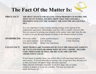 The Fact Of the Matter Is:
PRICE FACT: THE BEST CHANCE FOR SELLING YOUR PROPERTY IS WITHIN THE
FIRST SEVEN WEEKS. STUDIES SHOW THAT THE LONGER A
PROPERTY STAYS ON THE MARKET, THE LESS THE SELLER WILL
NET.
It is very important to select a proper pricing strategy at the signing of the
employment agreement. Interestingly, your first offer is usually your best offer.
Here are reasons for pricing your property at the market value right from the start
in order to net you the most amount of money in the shortest amount on time.
OVERPRICED: Minimizes offers Limits qualified buyers Lowers prospects
Low agent response Low showings Limits financing
Nets less for seller Wastes time and money
CLEAN FACT: MOST PEOPLE ARE TURNED OFF BY EVEN THE SMALLEST AMOUNT
OF UNCLEANLINESS OR ODOR WHEN BUYING A HOME. SELLERS
LOSE THOUSANDS OF DOLLARS BECAUSE THEY DO NOT
ADEQUATELY CLEAN.
If your house is squeaky clean, you will be able to sell your home faster and for
more money. If you are planning on moving, why not get rid of that old junk now
so that your house will appear larger and more spacious?
Odors must be eliminated especially if you have dogs, cats, or young
children in diapers or if you are a smoker. You may not notice the
smell, but buyers do!
 