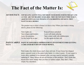 ACCESS FACT: TOP SELLING AGENTS WILL NOT SHOW YOUR HOME IF BOTH THE KEYAND
ACCESS ARE NOT READILY AVAILABLE. THEY DO NOT HAVE TIME TO RUN
AROUND TOWN ALL DAY PICKING UPAND DROPPING OFF KEYS. THEY
WANT TO SELL HOMES!
The greatest way to show a house is to have a key! When your home is being
shown, please do the following:
Turn Lights on Keep all doors unlocked
Open drapes and shutters Leave soft music playing
Leave the premises Take a short walk with children/pets
Let the buyer be at ease Let the agents do their job
PAINT/CARPET PAINT IS YOUR BEST IMPROVEMENT INVESTMENT FOR GETTING
FACT: A GREATER RETURN ON YOUR MONEY.
Paint makes the whole house smell clean and neat. If your house has chipped
paint, exposed wood, or the paint looks faded, it is time to paint. If your carpet is
worn, dirty, outdated, or an unusual color, you may need to seriously consider
replacing it. Many houses do not sell because of this problem. Don’t think that
buyers have more money than you have to replace carpet. They don’t. They
simply buy elsewhere.
The Fact of the Matter Is:
 