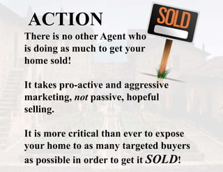 ACTION
There is no other Agent who
is doing as much to get your
home sold!
It takes pro-active and aggressive
marketing, not passive, hopeful
selling.
It is more critical than ever to expose
your home to as many targeted buyers
as possible in order to get it SOLD!
 