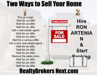 Two Ways to Sell Your Home
Put up a sign.
Wait for an offer
Wait for an offer.
Wait for an offer.
Get a real estate agent.
Wait for an offer.
Wait for an offer.
Wait for a serious offer.
Get a new real estate agent.
Wait for an offer.
Wait for an offer.
Wait for an offer.
Reduce the sales price.
Wait for an offer.
Wait for an offer.
Wait for an offer.
Hire
RON
ARTENIA
N
&
Start
Packing.
RealtyBrokers Next.com
 