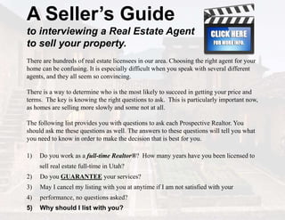 A Seller’s Guide
to interviewing a Real Estate Agent
to sell your property.
There are hundreds of real estate licensees in our area. Choosing the right agent for your
home can be confusing. It is especially difficult when you speak with several different
agents, and they all seem so convincing.
There is a way to determine who is the most likely to succeed in getting your price and
terms. The key is knowing the right questions to ask. This is particularly important now,
as homes are selling more slowly and some not at all.
The following list provides you with questions to ask each Prospective Realtor. You
should ask me these questions as well. The answers to these questions will tell you what
you need to know in order to make the decision that is best for you.
1) Do you work as a full-time Realtor®? How many years have you been licensed to
sell real estate full-time in Utah?
2) Do you GUARANTEE your services?
3) May I cancel my listing with you at anytime if I am not satisfied with your
4) performance, no questions asked?
5) Why should I list with you?
 