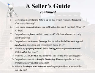 A Seller's Guide
continued
5) Do you have a system to follow-up so that we get valuable feedback
after every showing?
6) How many properties have you sold within the past 6 months? 90 days?
30 days?
7) Do you have references that I may check? (Sellers who are currently
listed with you)
8) Do you have an Internet Strategy that includes Social Networking and
Syndication to expose and promote my home 24-7?
9) What is my property worth? What listing price do you recommend?
Will it sell at that price?
11) Will you GUARANTEE my home will sell for the price you suggest?
12) Do you have a written Specific Marketing Plan designed to sell my
property quickly and for top dollar?
13) What is the single most valuable service you provide to a home seller
just like me?
 