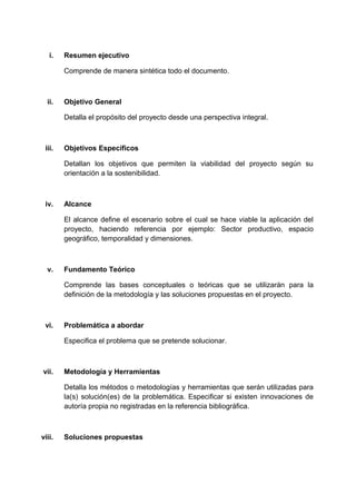 i. Resumen ejecutivo
Comprende de manera sintética todo el documento.
ii. Objetivo General
Detalla el propósito del proyecto desde una perspectiva integral.
iii. Objetivos Específicos
Detallan los objetivos que permiten la viabilidad del proyecto según su
orientación a la sostenibilidad.
iv. Alcance
El alcance define el escenario sobre el cual se hace viable la aplicación del
proyecto, haciendo referencia por ejemplo: Sector productivo, espacio
geográfico, temporalidad y dimensiones.
v. Fundamento Teórico
Comprende las bases conceptuales o teóricas que se utilizarán para la
definición de la metodología y las soluciones propuestas en el proyecto.
vi. Problemática a abordar
Especifica el problema que se pretende solucionar.
vii. Metodología y Herramientas
Detalla los métodos o metodologías y herramientas que serán utilizadas para
la(s) solución(es) de la problemática. Especificar si existen innovaciones de
autoría propia no registradas en la referencia bibliográfica.
viii. Soluciones propuestas
 