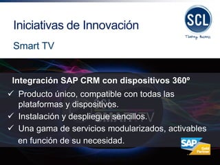 Integración SAP CRM con dispositivos 360º 
Producto único, compatible con todas las plataformas y dispositivos. 
Instalación y despliegue sencillos. 
Una gama de servicios modularizados, activables en función de su necesidad. 
Iniciativas de Innovación 
Smart TV  