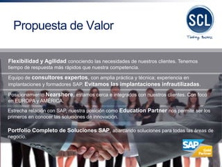 Flexibilidad y Agilidad conociendo las necesidades de nuestros clientes. Tenemos tiempo de respuesta más rápidos que nuestra competencia. 
Equipo de consultores expertos, con amplia práctica y técnica; experiencia en implantaciones y formadores SAP. Evitamos las implantaciones infrautilizadas. 
Posicionamiento Nearshore, estamos cerca e integrados con nuestros clientes. Con foco en EUROPA y AMÉRICA. 
Estrecha relación con SAP, nuestra posición como Education Partner nos permite ser los primeros en conocer las soluciones de innovación. 
Portfolio Completo de Soluciones SAP, abarcando soluciones para todas las áreas de negocio. 
Propuesta de Valor  