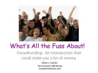 What’s All the Fuss About!
Crowdfunding: An Introduction that
could make you a lot of money.
Robin L. Eschler
Social Impact Marketing
Crowdfund4mula.com
 