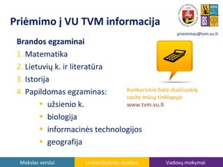 Priėmimo į VU TVM informacija
priemimas@tvm.vu.lt

Brandos egzaminai
1. Matematika
2. Lietuvių k. ir literatūra
3. Istorija
Konkursinio balo skaičiuoklę
4. Papildomas egzaminas:
rasite mūsų tinklapyje
• užsienio k.
www.tvm.vu.lt
• biologija
• informacinės technologijos
• geografija
Mokslas verslui

Universitetinės studijos

Vadovų mokymai

 