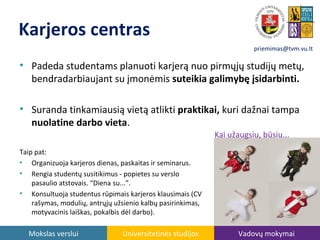 Karjeros centras
priemimas@tvm.vu.lt

• Padeda studentams planuoti karjerą nuo pirmųjų studijų metų,
bendradarbiaujant su įmonėmis suteikia galimybę įsidarbinti.
• Suranda tinkamiausią vietą atlikti praktikai, kuri dažnai tampa
nuolatine darbo vieta.
Kai užaugsiu, būsiu...
Taip pat:
• Organizuoja karjeros dienas, paskaitas ir seminarus.
• Rengia studentų susitikimus - popietes su verslo
pasaulio atstovais. “Diena su...”.
• Konsultuoja studentus rūpimais karjeros klausimais (CV
rašymas, modulių, antrųjų užsienio kalbų pasirinkimas,
motyvacinis laiškas, pokalbis dėl darbo).

Mokslas verslui

Universitetinės studijos

Vadovų mokymai

 