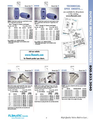 80DIB- Standard high strength epoxy coated ductile iron body
with 1/8" tapped hole on inlet side and 1/4" tapped hole on the
outlet side.
Note: 1" through 11/2" features acetal poppet.
Temp Max: 180°F (80C) Pressure Max: 400 PSI
SIZE PART NO. WGT. CASE QTY LIST PRICE
1" 4051DI .2 50 $ 42.70
11/4" 4052DI .7 36 $ 51.21
11/2" 4053DI 1.3 25 $ 68.75
2" 4054DI 5 16 $ 117.00
21/2"* 4055DI 7 1 $ 338.70
3"* 4056DIX 10 5 $ 437.00
4"* 4057DIX 19 4 $ 580.00
Sizes available to 10"- CONSULT FACTORY.
* 80DIX double guided poppet. Can be installed vertical
or horizontal.
7
80DIA- Standard high strength epoxy coated ductile iron body
with 1/8" tapped hole on the inlet side.
Note: 1" through 11/2" features acetal poppet.
Temp Max: 180°F (80C) Pressure Max: 400 PSI
SIZE PART NO. WGT. CASE QTY. LIST PRICE
1" 4041DI .2 50 $ 42.70
11/4" 4042DI .7 36 $ 51.21
11/2" 4043DI 1.3 25 $ 68.75
2" 4044DI 5 16 $ 117.00
21/2"* 4045DI 7 1 $ 338.70
3"* 4046DIX 10 5 $ 437.00
4"* 4047DIX 19 4 $ 580.00
Sizes available to 10"- CONSULT FACTORY.
* 80DIX double guided poppet. Can be installed vertical
or horizontal.
80DIA Discount Code A 80DIB Discount Code A
visit our website
www.flomatic.com
for Flomatic product spec sheets.
www.flomatic.com High Quality Valves Built to Last...
DUCTILEIRONCHECKVALVES800.833.2040
TECHNICALTECHNICAL
SPEC SHEETS...SPEC SHEETS...
are available for all products
in this catalog.
www.flomatic.com
816- All 316 stainless steel threaded FNPT “Y-Type” check valve.
Patented Spring loaded, Teflon®
soft-seated plunger, optional
encapsulated spring, with all 316SS internals.
Temp Max: 450°F (230C) Pressure Max: 600 PSI
X=1 FOR STAINLESS X=2 FOR CARBON
STAINLESS CARBON
SIZE PART NO. LIST PRICE LIST PRICE
1/4" YV2501-X-0100 $ 200.21 $ 175.60
3/8" YV3751-X-0100 $ 200.21 $ 175.60
1/2" YV5001-X-0100 $ 208.87 $ 175.60
3/4" YV7501-X-0100 $ 265.58 $ 222.02
1" YV0011-X-0100 $ 297.70 $ 255.04
11/4" YV1251-X-0100 $ 435.07 $ 380.47
11/2" YV0151-X-0100 $ 488.37 $ 392.21
2" YV0021-X-0100 $ 732.02 $ 605.01
Consult factory for pricing and other end connections and
body material options.
816HS Discount Code B
816HS- Same body as Model 816 witih heavy spring for higher
cracking pressure.
SIZE PART NO. CRACKING PRESSURE LIST PRICE
1” YV001110107-08 8 PSI $327.47
1” YV001110107-10 10 PSI $327.47
1” YV001110107-15 15 PSI $327.47
1” YV001110107-20 20 PSI $327.47
1” YV001110107-30 30 PSI $327.47
Consult factory for pricing and other sizes and body materials.
*Note: the last 2 digits are the weight of the spring.
816FL- All 316 stainless steel flanged “Y-Type” check valve.
Patented Spring loaded, Teflon®
soft-seated plunger, optional
encapsulated spring, with all 316SS internals.
Temp Max: 450°F (230C) Pressure Max: 600 PSI
X=1 FOR STAINLESS X=2 FOR CARBON
STAINLESS CARBON
SIZE PART NO. LIST PRICE LIST PRICE
1" YV0014-X-0100 $ 629.12 $ 538.81
11/4" YV1254-X-0100 $ 790.99 $ 637.81
11/2" YV0154-X-0100 $ 936.31 $ 734.91
2" YV0024-X-0100 $ 1,114.75
Consult factory for pricing and other sizes and body materials.
816FL Discount Code B816 Discount Code B
 