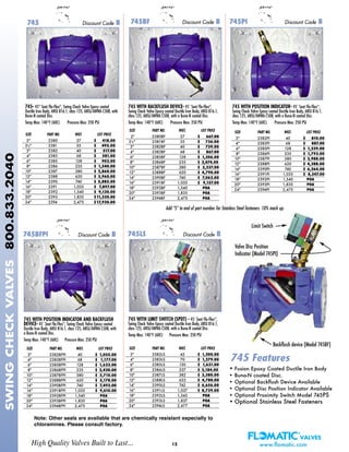 SIZE PART NO. WGT. LIST PRICE
3"* 2382BFPI 40 $ 1,055.00
4"* 2383BFPI 68 $ 1,177.00
6" 2385BFPI 128 $ 1,622.00
8" 2386BFPI 235 $ 2,420.00
10" 2387BFPI 380 $ 3,710.00
12" 2388BFPI 620 $ 5,178.00
14" 2390BFPI 740 $ 7,493.00
16" 2391BFPI 1,035 $ 9,610.00
18" 2392BFPI 1,540 POA
20" 2393BFPI 1,835 POA
24" 2394BFPI 2,475 POA
SIZE PART NO. WGT. LIST PRICE
2" 2380 27 $ 418.00
21/2" 2381 35 $ 495.00
3"* 2382 40 $ 517.00
4"* 2383 68 $ 581.00
6" 2385 128 $ 902.00
8" 2386 235 $ 1,540.00
10" 2387 380 $ 2,860.00
12" 2388 620 $ 3,960.00
14" 2390 740 $ 5,885.00
16" 2391 1,035 $ 7,897.00
18" 2392 1,540 $ 9,130.00
20" 2393 1,835 $11,330.00
24" 2394 2,475 $17,930.00
SIZE PART NO. WGT. LIST PRICE
2" 2380BF 27 $ 667.00
21/2" 2381BF 35 $ 736.00
3"* 2382BF 40 $ 739.00
4"* 2383BF 68 $ 867.00
6" 2385BF 128 $ 1,306.00
8" 2386BF 235 $ 2,074.00
10" 2387BF 380 $ 3,337.00
12" 2388BF 620 $ 4,790.00
14" 2390BF 740 $ 7,062.00
16" 2391BF 1,035 $ 9,157.00
18" 2392BF 1,540 POA
20" 2393BF 1,835 POA
24" 2394BF 2,475 POA
SIZE PART NO. WGT. LIST PRICE
3"* 2382LS 42 $ 1,200.00
4"* 2383LS 70 $ 1,279.00
6" 2385LS 130 $ 1,631.00
8" 2386LS 237 $ 2,184.00
10" 2387LS 382 $ 3,380.00
12" 2388LS 622 $ 4,780.00
14" 2390LS 742 $ 6,656.00
16" 2391LS 1,037 $ 8,739.00
18" 2392LS 1,542 POA
20" 2393LS 1,837 POA
24" 2394LS 2,477 POA
12
745 WITH POSITION INDICATOR AND BACKFLUSH
DEVICE- 45˚ Seat Flo-Flex®
, Swing Check Valve Epoxy coated
Ductile Iron Body, ANSI B16.1, class 125, ANSI/AWWA C508, with
a Buna-N coated Disc.
Temp Max: 140°F (60C) Pressure Max: 250 PSI
745 WITH BACKFLUSH DEVICE- 45˚ Seat Flo-Flex®
,
Swing Check Valve Epoxy coated Ductile Iron Body, ANSI B16.1,
class 125, ANSI/AWWA C508, with a Buna-N coated Disc.
Temp Max: 140°F (60C) Pressure Max: 250 PSI
745- 45° Seat Flo-Flex®
, Swing Check Valve Epoxy coated
Ductile Iron Body, ANSI B16.1, class 125, ANSI/AWWA C508, with
Buna-N coated Disc.
Temp Max: 140°F (60C) Pressure Max: 250 PSI
745PI Discount Code B745BF Discount Code B745 Discount Code B
SIZE PART NO. WGT. LIST PRICE
3"* 2382PI 40 $ 810.00
4"* 2383PI 68 $ 887.00
6" 2385PI 128 $ 1,239.00
8" 2386PI 235 $ 1,792.00
10" 2387PI 380 $ 2,988.00
12" 2388PI 620 $ 4,388.00
14" 2390PI 740 $ 6,264.00
16" 2391PI 1,035 $ 8,347.00
18" 2392PI 1,540 POA
20" 2393PI 1,835 POA
24" 2394PI 2,475 POA
745 WITH POSITION INDICATOR- 45˚ Seat Flo-Flex®
,
Swing Check Valve Epoxy coated Ductile Iron Body, ANSI B16.1,
class 125, ANSI/AWWA C508, with a Buna-N coated Disc.
Temp Max: 140°F (60C) Pressure Max: 250 PSI
745BFPI Discount Code B
High Quality Valves Built to Last... www.flomatic.com
SWINGCHECKVALVES800.833.2040
Note: Other seals are available that are chemically resistant especially to
chloramines. Please consult factory.
• Fusion Epoxy Coated Ductile Iron Body
• Buna-N coated Disc.
• Optional Backflush Device Available
• Optional Disc Position Indicator Available
• Optional Proximity Switch Model 745PS
• Optional Stainless Steel Fasteners
745 Features
745LS Discount Code B
Backflush device (Model 745BF)
Valve Disc Position
Indicator (Model 745PI)
Limit Switch
Add “S” to end of part number for Stainless Steel fasteners. 10% mark up.
745 WITH LIMIT SWITCH (SPDT) - 45˚ Seat Flo-Flex®
,
Swing Check Valve Epoxy coated Ductile Iron Body, ANSI B16.1,
class 125, ANSI/AWWA C508, with a Buna-N coated Disc.
Temp Max: 140°F (60C) Pressure Max: 250 PSI
 