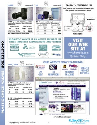 14
100MP- High-strength Noryl®
GTX 830 Body with NITRILE
(Buna-N) seal and polypropylene follower. Threaded male x
female connection.
Temp Max: 150°F (65C) Pressure Max: 300 PSI
SIZE PART NO. CASE QTY. LIST PRICE
11/4"M x 1"F 4221MP 49 $ 19.00
11/4"M x 11/4"F 4242MP 49 $ 24.00
Note: For BSP and BSPP threads CONSULT FACTORY.
901- Non-corrosive acetal body and guide. Insert connection.
Features NITRILE (Buna-N) seal and stainless steel spring.
Temp Max: 180°F (80C) Pressure Max: 150 PSI
SIZE PART NO. WGT. LIST PRICE
3/8" 2011 .1 $ 9.40
1/2" 2000 .18 $ 9.50
3/4" 2001 .35 $ 11.00
1" 2030 .5 $ 16.50
100MP Discount Code A 901 Discount Code A
The 297D- is an acetal body. Threaded female x female
construction. Features a VITON seal, Nylon 11 poppet and
stainless steel spring.
Temp Max: 180°F (80C) Pressure Max: 150 PSI
SIZE PART NO. WGT. LIST PRICE
3/8" 5359 .04 $ 28.00
1/2" 5239 .06 $ 35.00
The 290P is a Polypropylene body and poppet with stainless
steel spring and VITON seal.
SIZE PART NO. WGT. LIST PRICE
3/8" 5356 .04 $ 33.00
1/2" 5357 .06 $ 35.00
3/4" 5358 .06 $ 59.00
297D/290P Discount Code A
FLOMATIC VALVES IS AN ACTIVE MEMBER IN
THESE INDUSTRY ASSOCIATIONS AND OTHERS VISIT
OUR WEB
SITE AT
www.flomatic.com
Updated Daily!
High Quality Valves Built to Last... www.flomatic.com
PLASTICCHECKVALVES800.833.2040
Insert connection used in conjunction with a water meter
when protection from contamination is required.
PRODUCT APPLICATION 901
OUR WEBSITE NOW FEATURING:
LIVE
CHAT
3D
ANIMATIONS
SHIPMENT
TRACKING
UPDATED
PRODUCT
APPROVAL
MODEL 901
WATER METER
www.flomatic.com
www.watersystemscouncil.org
 
