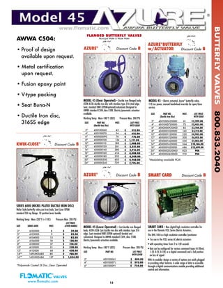 BUTTERFLYVALVES800.833.2040
15www.flomatic.com
KWIK-CLOSE®
Discount Code B
SERIES 6000 (NICKEL PLATED DUCTILE IRON DISC)
Wafer Style butterfly valve,cast iron body. Seat Liner EPDM
standard ISO top flange. 10 position lever handle.
Working Temp: Max+230°F (+110C) Pressure Max: 200 PSI
SIZE SERIES 6000 WGT.
LIST PRICE
LEVER HANDLE
2" 6102000 8 $ 59.00
3" 6103000 9 $ 82.00
4" 6104000 13 $ 82.00
6" 6106000 18 $ 138.00
8" 6108000 37 $ 218.00
10" 6110000 51 $ 328.00
12" 6112000 68 $ 438.00
14"* 149U003685 80 $ 768.00
16"* 149U003686 137 $ 1,056.00
SIZE PART NO. WGT. LIST PRICE
(Ductile Iron Disc) WITH GEAR
3" 450100060 43
4" 450100070 54
6" 450000090 74
8" 450000100 134
10" 450000110 188
12" 450000120 261
14" 450000140 380
16" 450000160 414
18" 450000180 532
20" 450000200 653
24" 450000240 739
$ 513.00
$ 615.00
$ 776.00
$ 1,111.00
$ 1,488.00
$ 2,251.00
$ 2,916.00
$ 4,088.00
$ 4,308.00
$ 4,968.00
$ 7,776.00
®
*Polyamide Coated DI Disc.,Gear Operated
FLANGED BUTTERFLY VALVES
Municipal Water & Waste Water
AWWA C504:
• Proof of design
available upon request.
• Metal certification
upon request.
• Fusion epoxy paint
• V-type packing
• Seat Buna-N
• Ductile Iron disc,
316SS edge
MODEL 45 (Lever Operated) - Cast ductile iron flanged
body. ASTM A536 Cast ductile iron disc with stainless type 316
edge. Seat standard NBR (EPDM optional) bonded and
vulcanized. Designed to AWWA standard C504, class 150B.
Electric/pneumatic actuation available.
Working Temp: Max+180°F (82C) Pressure Max: 200 PSI
SIZE PART NO. LIST PRICE
WITH LEVER
3" 450100061 $ 484.00
4" 450100071 $ 593.00
6" 450100091 $ 754.00
AZURE®
Discount Code B
MODEL 45 - Electric actuated, Azure®
butterfly valve,
110 vac power, manual handwheel override for open/close
service.
SIZE PART NO. WGT. LIST PRICE
(Ductile Iron Disc) WITH GEAR
3" 4501000620000 61 $2,299.00
4" 4501000720000 72 $2,453.00
6" 4500000920000 82 $3,144.00
8" 4500001020000 165 $4,112.00
10" 4500001120000 220 $4,942.00
12" 4500001220000 300 $6,015.00
14" 4500001420000 530 $7,203.00
16" 4500001620000 564 $10,146.00
18" 4500001820000 686 $12,699.00
20" 4500002020000 823 POA
24" 4500002420000 910 POA
*Modulating available POA
AZURE®
BUTTERFLY
w/ACTUATOR Discount Code BAZURE®
Discount Code B
MODEL 45 (Gear Operated) - Ductile iron flanged body.
ASTM A536 ductile iron disc with stainless type 316 steel edge.
Seat, standard NBR (EPDMoptional)vulcanized.Designed to
AWWA standard C504,class150B. Electric/pneumatic actuation
available.
Working Temp: Max+180°F (82C) Pressure Max: 200 PSI
SMART CARD Discount Code B
SMART CARD - New digital high resolution controller for
use in the Flomatic FCEL Series Electric Actuators.
The DHC-100 is a high resolution controller/positioner:
• for use in the FCEL series AC electric actuators
• with operating times from 2 to 120 seconds
• that can be configured for various command types (4-20mA,
1-5V, 0-5V, 0-10V, or a digital command) and a fail position
on loss of signal
With its modular design a variety of options are easily plugged
in providing other features. A wide range of data is accessible
through a digital communications module providing additional
control and information.
 
