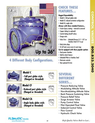 21
Rugged Dependability
• Model C, full port globe style
• Model CF, reduced cavitation configuration
• Model CA, angle style
Always with these standard features...
• Fusion Epoxy coating – internal & external
• Copper tubing (ss optional)
• Control tubing shutoff valves
• Gauge cocks
• Valve Trim – Unleaded Bronze (11
⁄4''–10'') or
Stainless Steel (12''& up)
• Body drain plugs
• EZ off Jack screw covers & seat rings
Can be equipped with these popular options
• Dual power chamber
• Built-In check feature
• Unleaded Pilots or Stainless Steel
• Electronic controls
• New optional SS-trim
Model CA
• Angle body globe style
(flanged or threaded)
Model CF
• Reduced port globe style
(flanged or threaded)
Model C
• Full port globe style
(flanged or threaded)
• Pressure Reducing Valve
• Modulating Altitude Valve
• Non-Modulating Altitude Valve
• Back Pressure Sustaining Valve
• Pressure Relief Valve
• Surge Arrestor Valve
• Pump Control Valve
• Pilot Operated Float Valve
• Solenoid Control Valve
• Flow Control
• Hydraulic Check Valve
CHECK THESE
FEATURES...
SEVERAL
DIFFERENT
SERIES...
4 Different Body Configurations.
CONTROLVALVES800.833.2040
www.flomatic.com High Quality Valves Built to Last...
Up to 36''
 