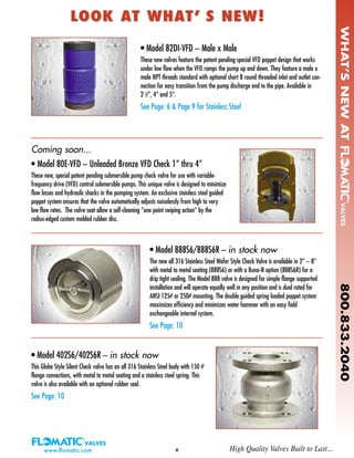 www.flomatic.com II
• Model 80E-VFD – Unleaded Bronze VFD Check 1” thru 4”
These new, special patent pending submersible pump check valve for use with variable-
frequency drive (VFD) control submersible pumps. This unique valve is designed to minimize
flow losses and hydraulic shocks in the pumping system. An exclusive stainless steel guided
poppet system ensures that the valve automatically adjusts noiselessly from high to very
low flow rates. The valve seat allow a self-cleaning “one point swiping action” by the
radius-edged custom molded rubber disc.
LOOK AT WHAT’ S NEW!LOOK AT WHAT’ S NEW!
• Model 888S6/888S6R – in stock now
The new all 316 Stainless Steel Wafer Style Check Valve is available in 2” – 8”
with metal to metal seating (888S6) or with a Buna-N option (888S6R) for a
drip tight sealing. The Model 888 valve is designed for simple flange supported
installation and will operate equally well in any position and is dual rated for
ANSI 125# or 250# mounting. The double guided spring loaded poppet system
maximizes efficiency and minimizes water hammer with an easy field
exchangeable internal system.
See Page: 10
• Model 82DI-VFD – Male x Male
These new valves feature the patent pending special VFD poppet design that works
under low flow when the VFD ramps the pump up and down. They feature a male x
male NPT threads standard with optional short 8 round threaded inlet and outlet con-
nection for easy transition from the pump discharge end to the pipe. Available in
2 1
⁄2”, 4” and 5”.
See Page: 6 & Page 9 for Stainless Steel
High Quality Valves Built to Last...
• Model 402S6/402S6R – in stock now
This Globe Style Silent Check valve has an all 316 Stainless Steel body with 150 #
flange connections, with metal to metal seating and a stainless steel spring. This
valve is also available with an optional rubber seal.
See Page: 10
WHAT’SNEWAT800.833.2040
Coming soon...
 
