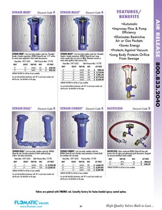 31
SEWAIR-MINI®
- Cast iron body-stainless steel trim. Threaded
female x female connections. NITRILE (Buna-N) seat. 1/4” orifice-
for waste water application. Vents under line pressure.
Temp Max: 150°F (65C) Inlet Pressure Max: 175 PSI
INLET OUTLET PART NO. WGT. LIST PRICE
2" 1/2" 6600 50 $ 628.68
3" 1/2" 6601 70 $ 996.35
CONSULT FACTORY for full line of sizes available.
For unit with backflush attachment, add “BF” to end of part number and
add list price. See Backflush on this page.
SEWAIR-MAXI®
- Cast iron body-stainless steel trim. Threaded
female x female connections. NITRILE (Buna-N) seat. Large
orifice–equals inlet size vents on filling. Eliminates vacuum in
waste water pipeline under pressure loss.
Temp Max: 150°F (65C) Inlet Pressure Max: 175 PSI
INLET OUTLET PART NO. WGT. LIST PRICE
2" 1" 6620 50 $ 908.64
2" 2" 6621 82 $ 1,716.06
3" 3" 6622 85 $ 1,981.35
4" 4" 6623 120 $ 2,772.82
6" 6" 6624 210 $ 5,124.74
CONSULT FACTORY for full line of sizes available.
For unit with backflush attachment, add “BF” to end of part number and
add list price. See Backflush on this page.
SEWAIR-DUAL®
- Cast iron body, stainless steel trim. NITRILE
(Buna-N) seat. Provides protection of both small and large
orifices. Two body construction.
Temp Max: 150°F (65C) Inlet Pressure Max: 175 PSI
INLET OUTLET PART NO. WGT. LIST PRICE
2" 1" 6640 120 $ 2,918.48
2" 2" 6641 150 $ 3,320.10
CONSULT FACTORY for full line of sizes available.
For unit with backflush attachment, add “BF” to end of part number and
add list price. See Backflush on this page.
SEWAIR-DUAL®
Discount Code B
SEWAIR-COMBO®
- Cast iron body, stainless steel trim.
NITRILE (Buna-N) seat. Provides same protection as Sewair-Dual®
,
but combines into one body.
Temp Max: 150°F (65C) Pressure Max: 175 PSI
INLET OUTLET PART NO. WGT. LIST PRICE
2" 1" 6650 80 $ 1,666.92
2" 2" 6651 110 $ 2,497.85
3" 3" 6652 145 $ 3,581.80
CONSULT FACTORY for full line of sizes available.
For unit with backflush attachment, add “BF” to end of part number and
add list price. See Backflush on this page.
SEWAIR-COMBO®
Discount Code B
BACKFLUSH- Fabric reinforced NITRILE (Buna-N) hose with
bronze shut off valves and galvanized quick disconnects. Designed
for pressure backflush Sewair models.
INLET PART NO. WGT. LIST PRICE
2" BF2 12 $ 404.62
3" BF3 19 $ 636.14
CONSULT FACTORY for full line of sizes available.
BACKFLUSH Discount Code B
FEATURES/FEATURES/
BENEFITSBENEFITS
•Automatic
•Improves Flow & Pump
Efficiency
•Eliminates Restrictive
Air or Gas Pockets
•Saves Energy
•Protects Against Vacuum
•Long Body Protects Orifice
From Sewage
SEWAIR-MINI®
Discount Code B SEWAIR-MAXI®
Discount Code B
AIRRELEASE800.833.2040
www.flomatic.com High Quality Valves Built to Last...
Valves are painted with TMEMIC red. Consulty factory for fusion bonded epoxy coated option.
 