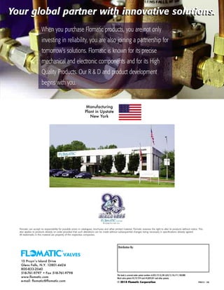 Your global partner with innovative solutions.
Flomatic can accept no responsibility for possible errors in catalogues, brochures and other printed material. Flomatic reserves the right to alter its products without notice. This
also applies to products already on order provided that such alterations can be made without subsequential changes being necessary in specifications already agreed.
All trademarks in this material are property of the respective companies.
15 Pruyn’s Island Drive
Glens Falls, N.Y. 12801-4424
800-833-2040
518-761-9797 • Fax 518-761-9798
www.flomatic.com
e-mail: flomatic@flomatic.com
Distribution By:
This book is covered under patent numbers 6,024,121/6,581,633/5,176,171,128,088
Ward valve patent #4,757,974 and #4,849,041 and other patents.
© 2014 Flomatic Corporation YPRICE14 12M
Your global partner with innovative solutions.
When you purchase Flomatic products, you are not only
investing in reliability, you are also joining a partnership for
tomorrow’s solutions. Flomatic is known for its precise
mechanical and electronic components and for its High
Quality Products. Our R & D and product development
begins with you.
Manufacturing
Plant in Upstate
New York
 