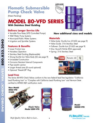 ENVIROCHECK®
VALVES800.833.2040
4High Quality Valves Built to Last... www.flomatic.com
Flomatic Submersible
Pump Check Valve
(Patent Pending)
MODEL 80-VFD SERIES
With Stainless Steel Guiding
Delivers Longer Service Life
• Variable Flow Rates (VFD Controlled Pumps)
• Well Water Pump Systems
• Municipal/Public Water Systems
• Irrigation and Sprinkler Systems
Features & Benefits
• Lower Friction Loss
• Noiseless Operation
• Stainless Steel Guiding (Replaceable)
• Strong Ductile Iron Valve Body (SS see page 9)
• Un-Leaded Construction
• Corrosion Resistant Internal Components
• Pipe Lead-In section
• Longer thread area (8 round optional)
• Optional “Break-Off” Plug
Lead Free
The Series 80-VFD Check Valves conform to the new federal lead free legislation "California
Lead Plumbing Law" or "Complies with California Lead Plumbing Law” and Vermont State
certified to IAPMO R&T certification mark.
Materials
• Valve body: Ductile Iron (316SS see page 9)
• Valve Guide: 316 Stainless Steel
• Follower: Ductile Iron (316SS see page 9)
• Disc: Buna-N Nitrile (FDA approved)
• Spring: 316 Stainless Steel
Check Valve
Model 80DI-VFD
New Model
80S6-VFD
316SS
Model
80MDI-VFD
New additional sizes and models
flomatic vfd
 