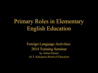 Primary Roles in Elementary
English Education
Foreign Language Activities
2014 Training Seminar
by Adrian Heinel
ALT, Kakegawa Board of Education
 