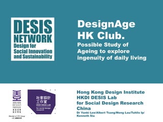DesignAge 
HK Club. 
Possible Study of 
Ageing to explore 
ingenuity of daily living 
Hong Kong Design Institute 
HKDI DESIS Lab 
for Social Design Research 
China 
Dr Yanki Lee/Albert Tsang/Meng Lau/Tuhlis Ip/ 
Kenneth Siu 
 