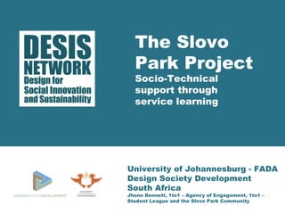 The Slovo 
Park Project 
Socio-Technical 
support through 
service learning 
University of Johannesburg - FADA 
Design Society Development 
South Africa 
Jhono Bennett, 1to1 – Agency of Engagement, 1to1 – 
Student League and the Slovo Park Community 
 