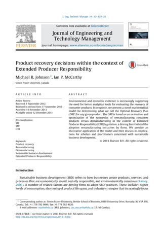 Product recovery decisions within the context of 
Extended Producer Responsibility 
Michael R. Johnson *, Ian P. McCarthy 
Simon Fraser University, Canada 
Introduction 
Sustainable business development (SBD) refers to how businesses create products, services, and 
processes that are economically sound, socially responsible, and environmentally conscious (Rainey, 
2006). A number of related factors are driving firms to adopt SBD practices. These include: higher 
levels of consumption, shortening of product life spans, and industry strategies that increasingly focus 
J. Eng. Technol. Manage. 34 (2014) 9–28 
A R T I C L E I N F O 
Article history: 
Received 1 September 2012 
Received in revised form 17 September 2013 
Accepted 14 November 2013 
Available online 12 December 2013 
JEL classification: 
M1 
M11 
O32 
Keywords: 
Product recovery 
Remanufacturing 
Demanufacturing 
Sustainable business development 
Extended Producer Responsibility 
A B S T R A C T 
Environmental and economic evidence is increasingly supporting 
the need for better analytical tools for evaluating the recovery of 
consumer products. In response, we present a novel mathematical 
model for determining what we call the Optimal Recovery Plan 
(ORP) for any given product. The ORP is based on an evaluation and 
optimization of the economics of remanufacturing consumer 
products versus demanufacturing in the context of Extended 
Producer Responsibility (EPR) legislation, a driving force behind the 
adoption remanufacturing initiatives by firms. We provide an 
illustrative application of the model and then discuss its implica- 
tions for scholars and practitioners concerned with sustainable 
business development. 
 2013 Elsevier B.V. All rights reserved. 
* Corresponding author at: Simon Fraser University, Beedie School of Business, 8888 University Drive, Burnaby, BC V5A 1S6, 
Canada. Tel.: +1 778 782 9086; fax: +1 778 782 4920. 
E-mail addresses: mjohn@sfu.ca (M.R. Johnson), ian_mccarthy@sfu.ca (I.P. McCarthy). 
Contents lists available at ScienceDirect 
Journal of Engineering and 
Technology Management 
journal homepage: www.elsevier.com/locate/jengtecman 
0923-4748/$ – see front matter  2013 Elsevier B.V. All rights reserved. 
http://dx.doi.org/10.1016/j.jengtecman.2013.11.002 
 
