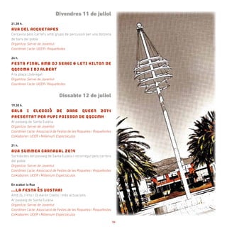 Divendres 11 de juliol
21,30 h.
RUA DEL ROQUETAPES
Cercavila pels carrers amb grups de percussió per una dotzena
de bars del poble
Organitza: Servei de Joventut
Coordinen l’acte: UCER i Roquefestes
24 h.
FESTA FINAL AMB DJ SERGI & LETI HILTON DE
QQCCMH I DJ ALBERT
A la plaça Llobregat
Organitza: Servei de Joventut
Coordinen l’acte: UCER i Roquefestes
Dissabte 12 de juliol
19,30 h.
GALA I ELECCIÓ DE DRAG QUEEN 2014
PRESENTAT PER PUPI POISSON DE QQCCMH
Al passeig de Santa Eulàlia
Organitza: Servei de Joventut
Coordinen l’acte: Associació de Festes de les Roquetes i Roquefestes
Col•laboren: UCER i Millenium Espectáculos
21 h.
RUA SUMMER CARNAVAL 2014
Sortida des del passeig de Santa Eulàlia i recorregut pels carrers
del poble
Organitza: Servei de Joventut
Coordinen l’acte: Associació de Festes de les Roquetes i Roquefestes
Col•laboren: UCER i Millenium Espectáculos
En acabar la Rua
...LA FESTA ÉS VOSTRA!
Amb Dj J-Vito i Dj Aarón Coello i més actuacions
Al passeig de Santa Eulàlia
Organitza: Servei de Joventut
Coordinen l’acte: Associació de Festes de les Roquetes i Roquefestes
Col•laboren: UCER i Millenium Espectáculos
14
 