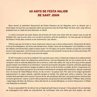 3
Quan durant el setembre l’Associació de Festes Populars de les Roquetes se’m va adreçar per a
encarregar-me que fes una separata sobre els quaranta anys de Festa Major de Sant Joan, vaig rebre la
proposta com un repte (el tema dóna per un llibre).
La meva vinculació als actes festius de principis de l’estiu han estat més de voyaeur que no pas de
ballador (tot i que ara em veieu a la cua de la cercavila, amb els castellers). I el meu pas per la Comissió
de Festes a finals dels vuitanta va ser testimonial i poc efectiu.
Tothom sap que he dirigit la meva implicació cultural cap a altres enfocaments: l’Associació de Veïns,
el Grup d’Investigadors, els Amics del Senderisme, l’Esplai Joves de les Roquetes i els Castellers. A més,
de treballs commemoratius sobre la festa major n’hi ha hagut uns quants. Només cal que feu una mirada
enrere a les separates, i tant el Grup com d’altres autors han estudiat l’evolució de la nostra jove festa. Per
tant, el repte no és un altre que una suma de reptes.
El 2013 ha estat un any força celebrat. Fer quaranta anys i tenir a l’abast els orígens d’un esdeveniment
només ho podem tastar les poblacions embrionàries, com les Roquetes (bé, és una manera de dir o de
comparar amb la resta de poblacions de la comarca, molt més velles, tot i que jo diria que ja hem passat
aquest estadi i ens trobem en la infantesa). I això té el punt positiu de poder-ne parlar amb tots aquells que
hi han participat, però alhora t’exigeix prudència. No en va tot és tendre i el poder de ferir, d’equivocar-te i
d’obviar és més patent que parlar de la primera manifestació coneguda dels bastoners, allà pel casament
d’un rei llunyà de l’Edat Mitjana (mireu, no dic el nom i no passa res!). Per això no he volgut aprofundir
expressament en algun episodi, sobretot perquè jo també n’he estat part activa o passiva. Crec que
l’anàlisi dels períodes més recents l’hauran de fer els estudiosos del futur, els quals hauran d’entrevistar
la nostra generació i valorar a partir dels programes, les gravacions de Canal Blau i TVRibes i dels articles
i reportatges del Diari de Vilanova, l’Hora del Garraf, la revista Montgròs, la revista l’Associació i el Ribes
i les Roquetes al moment.
El que sí que podem fer és deixar-los un llegat perquè tinguin on pouar. I l’any passat n’és un exemple,
de congregació d’un poble sa culturalment, de combregar amb una festa que sent pròpia i de voler
40 ANYS DE FESTA MAJOR
DE SANT JOAN
 