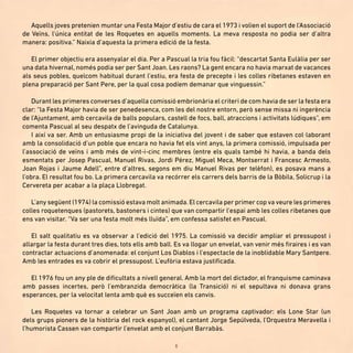 6
Aquells joves pretenien muntar una Festa Major d’estiu de cara el 1973 i volien el suport de l’Associació
de Veïns, l’única entitat de les Roquetes en aquells moments. La meva resposta no podia ser d’altra
manera: positiva.” Naixia d’aquesta la primera edició de la festa.
El primer objectiu era assenyalar el dia. Per a Pascual la tria fou fàcil: “descartat Santa Eulàlia per ser
una data hivernal, només podia ser per Sant Joan. Les raons? La gent encara no havia marxat de vacances
als seus pobles, quelcom habitual durant l’estiu, era festa de precepte i les colles ribetanes estaven en
plena preparació per Sant Pere, per la qual cosa podíem demanar que vinguessin.”
Durant les primeres converses d’aquella comissió embrionària el criteri de com havia de ser la festa era
clar: “la Festa Major havia de ser penedesenca, com les del nostre entorn, però sense missa ni ingerència
de l’Ajuntament, amb cercavila de balls populars, castell de focs, ball, atraccions i activitats lúdiques”, em
comenta Pascual al seu despatx de l’avinguda de Catalunya.
I així va ser. Amb un entusiasme propi de la iniciativa del jovent i de saber que estaven col·laborant
amb la consolidació d’un poble que encara no havia fet els vint anys, la primera comissió, impulsada per
l’associació de veïns i amb més de vint-i-cinc membres (entre els quals també hi havia, a banda dels
esmentats per Josep Pascual, Manuel Rivas, Jordi Pérez, Miguel Meca, Montserrat i Francesc Armesto,
Joan Rojas i Jaume Adell”, entre d’altres, segons em diu Manuel Rivas per telèfon), es posava mans a
l’obra. El resultat fou bo. La primera cercavila va recórrer els carrers dels barris de la Bòbila, Solicrup i la
Cervereta per acabar a la plaça Llobregat.
L’any següent (1974) la comissió estava molt animada.El cercavila per primer cop va veure les primeres
colles roquetenques (pastorets, bastoners i cintes) que van compartir l’espai amb les colles ribetanes que
ens van visitar. “Va ser una festa molt més lluïda”, em confessa satisfet en Pascual.
El salt qualitatiu es va observar a l’edició del 1975. La comissió va decidir ampliar el pressupost i
allargar la festa durant tres dies, tots ells amb ball. Es va llogar un envelat, van venir més firaires i es van
contractar actuacions d’anomenada: el conjunt Los Diablos i l’espectacle de la inoblidable Mary Santpere.
Amb les entrades es va cobrir el pressupost. L’eufòria estava justificada.
El 1976 fou un any ple de dificultats a nivell general. Amb la mort del dictador, el franquisme caminava
amb passes incertes, però l’embranzida democràtica (la Transició) ni el sepultava ni donava grans
esperances, per la velocitat lenta amb què es succeïen els canvis.
Les Roquetes va tornar a celebrar un Sant Joan amb un programa captivador: els Lone Star (un
dels grups pioners de la història del rock espanyol), el cantant Jorge Sepúlveda, l’Orquestra Meravella i
l’humorista Cassen van compartir l’envelat amb el conjunt Barrabàs.
 
