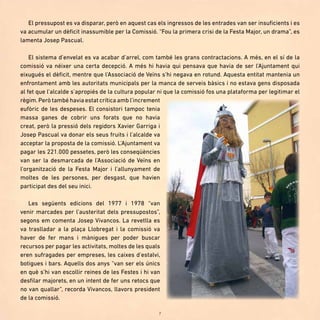 7
El pressupost es va disparar, però en aquest cas els ingressos de les entrades van ser insuficients i es
va acumular un dèficit inassumible per la Comissió. “Fou la primera crisi de la Festa Major, un drama”, es
lamenta Josep Pascual.
El sistema d’envelat es va acabar d’arrel, com també les grans contractacions. A més, en el sí de la
comissió va néixer una certa decepció. A més hi havia qui pensava que havia de ser l’Ajuntament qui
eixugués el dèficit, mentre que l’Associació de Veïns s’hi negava en rotund. Aquesta entitat mantenia un
enfrontament amb les autoritats municipals per la manca de serveis bàsics i no estava gens disposada
al fet que l’alcalde s’apropiés de la cultura popular ni que la comissió fos una plataforma per legitimar el
règim.Però també havia estat crítica amb l’increment
eufòric de les despeses. El consistori tampoc tenia
massa ganes de cobrir uns forats que no havia
creat, però la pressió dels regidors Xavier Garriga i
Josep Pascual va donar els seus fruits i l’alcalde va
acceptar la proposta de la comissió. L’Ajuntament va
pagar les 221.000 pessetes, però les conseqüències
van ser la desmarcada de l’Associació de Veïns en
l’organització de la Festa Major i l’allunyament de
moltes de les persones, per desgast, que havien
participat des del seu inici.
Les següents edicions del 1977 i 1978 “van
venir marcades per l’austeritat dels pressupostos”,
segons em comenta Josep Vivancos. La revetlla es
va traslladar a la plaça Llobregat i la comissió va
haver de fer mans i mànigues per poder buscar
recursos per pagar les activitats, moltes de les quals
eren sufragades per empreses, les caixes d’estalvi,
botigues i bars. Aquells dos anys “van ser els únics
en què s’hi van escollir reines de les Festes i hi van
desfilar majorets, en un intent de fer uns retocs que
no van quallar”, recorda Vivancos, llavors president
de la comissió.
 