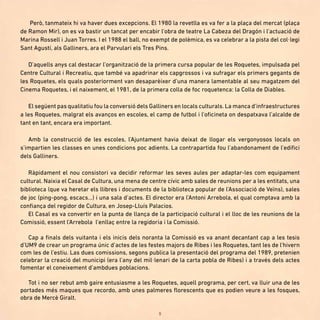 9
Però, tanmateix hi va haver dues excepcions. El 1980 la revetlla es va fer a la plaça del mercat (plaça
de Ramon Mir), on es va bastir un tancat per encabir l’obra de teatre La Cabeza del Dragón i l’actuació de
Marina Rossell i Juan Torres. I el 1988 el ball, no exempt de polèmica, es va celebrar a la pista del col·legi
Sant Agustí, als Galliners, ara el Parvulari els Tres Pins.
D’aquells anys cal destacar l’organització de la primera cursa popular de les Roquetes, impulsada pel
Centre Cultural i Recreatiu, que també va apadrinar els capgrossos i va sufragar els primers gegants de
les Roquetes, els quals posteriorment van desaparèixer d’una manera lamentable al seu magatzem del
Cinema Roquetes, i el naixement, el 1981, de la primera colla de foc roquetenca: la Colla de Diables.
El següent pas qualitatiu fou la conversió dels Galliners en locals culturals. La manca d’infraestructures
a les Roquetes, malgrat els avanços en escoles, el camp de futbol i l’oficineta on despatxava l’alcalde de
tant en tant, encara era important.
Amb la construcció de les escoles, l’Ajuntament havia deixat de llogar els vergonyosos locals on
s’impartien les classes en unes condicions poc adients. La contrapartida fou l’abandonament de l’edifici
dels Galliners.
Ràpidament el nou consistori va decidir reformar les seves aules per adaptar-les com equipament
cultural. Naixia el Casal de Cultura, una mena de centre cívic amb sales de reunions per a les entitats, una
biblioteca (que va heretar els llibres i documents de la biblioteca popular de l’Associació de Veïns), sales
de joc (ping-pong, escacs...) i una sala d’actes. El director era l’Antoni Arrebola, el qual comptava amb la
confiança del regidor de Cultura, en Josep-Lluís Palacios.
El Casal es va convertir en la punta de llança de la participació cultural i el lloc de les reunions de la
Comissió, essent l’Arrebola l’enllaç entre la regidoria i la Comissió.
Cap a finals dels vuitanta i els inicis dels noranta la Comissió es va anant decantant cap a les tesis
d’UM9 de crear un programa únic d’actes de les festes majors de Ribes i les Roquetes, tant les de l’hivern
com les de l’estiu. Las dues comissions, segons publica la presentació del programa del 1989, pretenien
celebrar la creació del municipi (era l’any del mil·lenari de la carta pobla de Ribes) i a través dels actes
fomentar el coneixement d’ambdues poblacions.
Tot i no ser rebut amb gaire entusiasme a les Roquetes, aquell programa, per cert, va lluir una de les
portades més maques que recordo, amb unes palmeres florescents que es podien veure a les fosques,
obra de Mercè Giralt.
 
