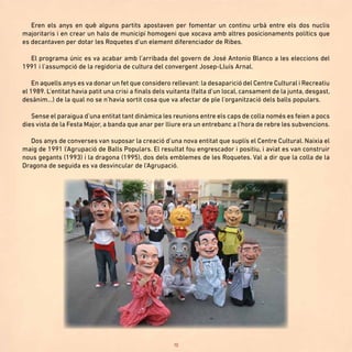 10
Eren els anys en què alguns partits apostaven per fomentar un continu urbà entre els dos nuclis
majoritaris i en crear un halo de municipi homogeni que xocava amb altres posicionaments polítics que
es decantaven per dotar les Roquetes d’un element diferenciador de Ribes.
El programa únic es va acabar amb l’arribada del govern de José Antonio Blanco a les eleccions del
1991 i l’assumpció de la regidoria de cultura del convergent Josep-Lluís Arnal.
En aquells anys es va donar un fet que considero rellevant: la desaparició del Centre Cultural i Recreatiu
el 1989. L’entitat havia patit una crisi a finals dels vuitanta (falta d’un local, cansament de la junta, desgast,
desànim...) de la qual no se n’havia sortit cosa que va afectar de ple l’organització dels balls populars.
Sense el paraigua d’una entitat tant dinàmica les reunions entre els caps de colla només es feien a pocs
dies vista de la Festa Major, a banda que anar per lliure era un entrebanc a l’hora de rebre les subvencions.
Dos anys de converses van suposar la creació d’una nova entitat que suplís el Centre Cultural. Naixia el
maig de 1991 l’Agrupació de Balls Populars. El resultat fou engrescador i positiu, i aviat es van construir
nous gegants (1993) i la dragona (1995), dos dels emblemes de les Roquetes. Val a dir que la colla de la
Dragona de seguida es va desvincular de l’Agrupació.
 