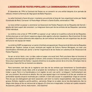 L’ASSOCIACIÓ DE FESTES POPULARS I LA COORDINADORA D’ENTITATS
El desembre de 1994 la Comissió de Festes es va convertir en una entitat després d’un període de
reflexió, imitant la fórmula de l’Agrupació de Balls Populars.
La vella Comissió s’havia fet gran i mantenia una activitat al llarg de l’any organitzant actes per Nadal
(Cavalcada de Reis), Carnaval i la Festa Major d’Hivern o Santa Eulàlia, estrenada el 1986.
La nova entitat va passar a anomenar-se Associació de Festes Populars de les Roquetes del Garraf, i
gaudia del total suport del consistori. La integraven bona part de les entitats de les Roquetes i persones
a títol individual.
La victòria a les urnes el 1995 d’UM9 va suposar un gir radical en la política cultural de les Roquetes.
Ja feia anys que un cert divorci separava alguns dels agents culturals roquetencs. Res d’anormal. En tots
els pobles hi ha visions diferents dels objectius, de com enfocar les festes, de com organitzar-les, de com
estructurar els equips de treball.
La victòria d’UM9 va esperonar un sector d’entitats encapçalat per l’Associació de Veïns de les Roquetes
liderada per Teodoro Jarque, el qual, recolzats pel regidor de Cultura, Ramon Moragues, va crear una
Coordinadora d’Entitats per portar a terme l’organització de les festes en substitució de l’Associació de
Festes Populars.
Va ser un error tàctic, crec. La idea, sobre el paper, era excel·lent. Però una bona idea no funciona si
no s’aplica amb fórmules que agradin a tothom, amb consens. Hi havia una història, una gent que portava
força anys organitzant les festes. I aquesta dinàmica no es podia canviar de la nit al dia. Ni tampoc tota la
feina que s’havia fet fins al moment era dolenta.
Però tanmateix, tant des de la regidoria com des de les entitats que fomentaven la Coordinadora
també incorporaven noves idees amb el propòsit de revitalitzar-la. Calien retocs on tothom s’havia de
trobar a gust. Però ni la Coordinadora ni el regidor no se’n van sortir i el disgust i l’enfrontament van
ser una constant. No entraré en detalls. No crec que aquest sigui ni el moment ni el lloc per analitzar en
profunditat aquella situació incòmoda per a tothom, ni tant sols acusar ni culpabilitzar ningú en concret.
Tots els que ens bellugàvem pel teixit associatiu vam tenir la nostra responsabilitat, més magra o més
grassa. Entitats, regidoria, partits polítics... persones. Ningú no va saber aturar les discrepàncies. Qui no
afegia més llenya al foc es retirava de la foguera. El clima era irrespirable i la festa se’n podia ressentir.
Acusacions, judicis, nervis, mala maror... Una llàstima!
 