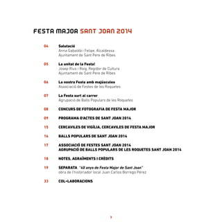 FESTA MAJOR SANT JOAN 2014
04
05
06
07
08
09
15
16
17
18
19
33
Salutació
Anna Gabaldà i Felipe, Alcaldessa
Ajuntament de Sant Pere de Ribes
La unitat de la Festa!
Josep Rius i Roig, Regidor de Cultura
Ajuntament de Sant Pere de Ribes
La nostra Festa amb majúscules
Associació de Festes de les Roquetes
La Festa surt al carrer
Agrupació de Balls Populars de les Roquetes
CONCURS DE FOTOGRAFIA DE FESTA MAJOR
PROGRAMA D’ACTES DE SANT JOAN 2014
CERCAVILES DE VIGÍLIA, CERCAVILES DE FESTA MAJOR
BALLS POPULARS DE SANT JOAN 2014
ASSOCIACIÓ DE FESTES SANT JOAN 2014
AGRUPACIÓ DE BALLS POPULARS DE LES ROQUETES SANT JOAN 2014
NOTES, AGRAÏMENTS I CRÈDITS
SEPARATA “40 anys de Festa Major de Sant Joan”
obra de l’historiador local Juan Carlos Borrego Pérez
COL•LABORACIONS
3
 