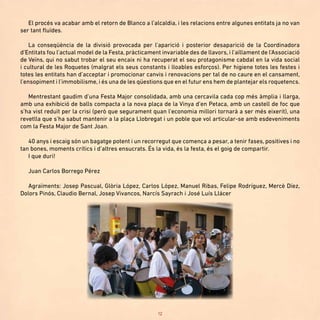 12
El procés va acabar amb el retorn de Blanco a l’alcaldia, i les relacions entre algunes entitats ja no van
ser tant fluïdes.
La conseqüència de la divisió provocada per l’aparició i posterior desaparició de la Coordinadora
d’Entitats fou l’actual model de la Festa, pràcticament invariable des de llavors, i l’aïllament de l’Associació
de Veïns, qui no sabut trobar el seu encaix ni ha recuperat el seu protagonisme cabdal en la vida social
i cultural de les Roquetes (malgrat els seus constants i lloables esforços). Per higiene totes les festes i
totes les entitats han d’acceptar i promocionar canvis i renovacions per tal de no caure en el cansament,
l’ensopiment i l’immobilisme, i és una de les qüestions que en el futur ens hem de plantejar els roquetencs.
Mentrestant gaudim d’una Festa Major consolidada, amb una cercavila cada cop més àmplia i llarga,
amb una exhibició de balls compacta a la nova plaça de la Vinya d’en Petaca, amb un castell de foc que
s’ha vist reduït per la crisi (però que segurament quan l’economia millori tornarà a ser més eixerit), una
revetlla que s’ha sabut mantenir a la plaça Llobregat i un poble que vol articular-se amb esdeveniments
com la Festa Major de Sant Joan.
40 anys i escaig són un bagatge potent i un recorregut que comença a pesar, a tenir fases, positives i no
tan bones, moments crítics i d’altres ensucrats. És la vida, és la festa, és el goig de compartir.
I que duri!
Juan Carlos Borrego Pérez
Agraïments: Josep Pascual, Glòria López, Carlos López, Manuel Ribas, Felipe Rodríguez, Mercè Díez,
Dolors Pinós, Claudio Bernal, Josep Vivancos, Narcís Sayrach i José Luís Llácer
 