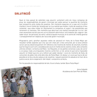 Alcaldessa de Sant Pere de Ribes
Quan el mes passat de setembre vaig assumir, juntament amb els meus companys de
grup, les responsabilitats de govern municipal poc podia pensar la quantitat de moments
que compartiria amb moltes de vosaltres. Són moments especials on a cops se’m fa difícil
mantenir-me en l’àmbit de l’alcaldia per la crua realitat que moltes i molts de vosaltres m’heu
comentat i que voleu trobar en l’Ajuntament la companyia, el suport i les possibilitats que
certament us mereixeu. Són moments que descriuen una realitat trencada per la crisi i per
unes necessitats socials que ens cal no solament administrar, sinó treballar per capgirar i per
saber situar les persones, els veïns i veïnes d’aquest municipi, en el centre de l’interès general
i conseqüentment en l’objectiu de l’acció del govern municipal.
M’agradaria, però, aprofitar aquestes ratlles de salutació en motiu de la Festa Major per
ressaltar també aspectes que crec que són vitals per a tota comunitat, per la seva cohesió
social i pel seu desenvolupament. Em refereixo a les mostres de vitalitat, de voluntats, d’anhels
que he tingut la sort com a alcaldessa de veure en moltes de les vostres visites, dels contactes
amb les entitats i col·lectius de Ribes i les Roquetes, en les petites converses a peu de carrer
o a la plaça. Cada una d’aquestes mostres conformen un tot, sense el qual seria impossible
assumir el treball que ens cal a tothom per poder desitjar i viure els moments de festa, de
comunitat, de poble més enllà dels dies de Festa Major. Un desig i un viure que hauria de ser
possible en el dia a dia de cadascun de nosaltres. I aquest solament té cabuda en el marc de la
justícia social, de la cooperació i del treball i compromís col·lectiu.
Fer-ho possible és responsabilitat de tots. Viure la festa, també. Bona Festa Major!
Anna Gabaldà
Alcaldessa de Sant Pere de Ribes.
 
SALUTACIÓ
4
 