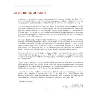 LA UNITAT DE LA FESTA!
A les vostres mans teniu el programa d’actes de la festa major de Sant Joan que dóna el tret
de sortida a l’estiu. Ens convida a fer-ho al carrer, acompanyant balls i músics, els veïns i les
veïnes que com nosaltres gaudeixen del bon temps i de llum dels dies més llargs de l’any.
Tots els actes que hi trobareu són el fruit dels mesos de feina de les entitats i col•lectius de les
Roquetes. Els han preparat amb la mateixa il•lusió que els preparaven fa 40 anys els primers
impulsors d’aquesta festa, una colla de joves decidits a tirar endavant la cultura popular
d’aquest poble i tots els que s’hi han anat afegint després. Persones que aporten el seu treball
voluntari, que de vegades es discuteixen, però que tenen un objectiu molt clar: tirar endavant
la festa per fer-la més i més gran.
És aquest objectiu el que no podem abandonar. Si llegiu la separata que ha fet en Juan Carlos
Borrego, observem que la història de les festes majors ens parla que els millors moments
han estat quan tothom rema en la mateixa direcció, quan tothom gestiona la seva parcel•la
sense molestar el del costat, en definitiva, quan hi ha hagut unitat al voltant de la festa, amb
discrepàcies, però amb unitat d’acció. Cal mantenir dinàmiques de treball que fomentin el
diàleg i l’entesa entre entitats i col•lectius perquè aquesta unitat d’acció sigui efectiva.
Cal recordar la història, no només per nostàlgia, sinó per no caure en els mateixos errors. Per
millorar el present que, pel que fa a la Festa Major de Sant Joan, és més que esperançador.
Amb més colles que mai i amb una cantera que puja amb força, que poc tenen per envejar a
les colles adultes.
Voldria agrair la feina feta a totes les entitats que hi participeu, com deia, sense la vostra tasca
la Festa Major no seria una realitat. També voldria felicitar l’autor de la separata i l’autora de
la portada. Per últim, voldria agrair la tasca dels serveis tècnics de Cultura i dels altres serveis
de l’Ajuntament que ajuden a fer funcionar l’engranatge de la festa.
Així doncs, us animo a sortir i a encomanar-vos de la il•lusió que es respira pels carrers i
per les places del poble de les Roquetes. Gaudiu la Festa amb alegria i responsabilitat, amb
respecte a la tradició i amb les ganes de transformació. Estic convençut que amb la justa
mesura de cada un d’aquests elements tenim festes majors per molts anys més.
Visca la festa major!
Josep Rius Roig
Regidor de Cultura i Joventut
SERVEI DE CULTURA AJUNTAMENT SANT PERE DE RIBES
5
 