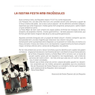 LA NOSTRA FESTA AMB MAJÚSCULES
Quan comença l’estiu, les Roquetes respira F E S T A, sí amb majúscules.
Les fresques nits i els dies amb més llum, ens conviden durant unes setmanes a gaudir de
la força creativa del poble, de la seva cultura popular i de les diferents activitats lúdiques i
esportives que amb imaginació i moltes ganes hem programat, perquè grans i petits trobem
un gran ambient al carrer.
La Festa Major de Sant Joan omplirà els espais públics d’infinitat de músiques, de dansa,
d’esports, de propostes infantils, d’actes gastronòmics i de balls populars tradicionals, que
formen part del nostre imaginari des de ja fa unes quantes generacions.
Aquestes activitats d’enguany són un grapat de treball conjunt i d’esforç compartit, que ens
farà possible tenir uns dies magnífics per relacionar-nos i divertir-nos junts.
Començarem amb la presentació de la Separata i ja no pararem en molts dies: el cinema a la
fresca, els balls i música, les motos, el circ, les havaneres i la gastronomia ens faran compartir
l’espai i el temps amb els veïns i veïnes de les Roquetes i els voltants.
Per fer més ambient als carrers i donar l’aire festiu que ens identifica com a poble, tots podem
col•laborar engalanant els balcons i les finestres del barri com fèiem en les primeres edicions
de la Festa. D’aquesta manera, la Festa Major 2014, tornarà a ser un esclat de
joia per a petits i grans, per als roquetencs i les roquetenques, i per a totes les
persones del nostre entorn i de més enllà que cada any s’hi sumen i que, de
nou, hi estan convidades.
Deixem que la festa ompli els carrers i places del poble, gaudim-la i deixem-
nos sorprendre per les moltes sensacions agradables que ens envoltaran.
Des de l’Associació de Festes Populars us convidem a formar part d’aquesta
gran celebració de les Roquetes i de la seva gent.
Bona Festa Major!
Associació de Festes Populars de Les Roquetes
ASSOCIACIÓ DE FESTES POPULARS DE LES ROQUETES
6
 