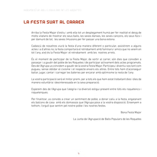 AGRUPACIÓ DE BALLS POPULARS DE LES ROQUETES
Arriba la Festa Major d’estiu i amb ella tot un desplegament humà per fer realitat el desig de
molts vilatans de mostrar els seus balls, les seves danses, les seves cançons, els seus focs i
per damunt de tot, les seves il•lusions per fer passar una bona estona.
Cadascú de nosaltres viurà la festa d’una manera diferent o particular, assistirem a alguns
actes i a d’altres no, la festa comportarà el retrobament amb familiars i amics que no veiem en
tot l’any, això és la Festa Major: el retrobament amb les nostres arrels.
És el moment de participar de la Festa Major, de sortir al carrer, són dies que conviden a
passejar i a gaudir del poble de les Roquetes i de participar activament dels actes programats.
Des de l’Agrupa us convidem a gaudir de la vostra Festa Major. Participeu i divertiu-vos tant com
pugueu, sense oblidar el civisme i el respecte envers els altres. Entre tots hem d’aconseguir
ballar, jugar, cantar i carregar les bateries per encarar amb optimisme la resta de l’any.
La vostra participació serà el millor premi, per a tots els que hem estat treballant dies i dies de
manera voluntària i desinteressada en la seva preparació.
Esperem des de l’Agrupa que l’alegria i la diversió estigui present entre tots els roquetencs i
roquetenques.
Per finalitzar, us convido a crear un sentiment de poble, a donar caliu a la festa, engalanant
els balcons de casa amb els domassos que l’Agrupa posa a la vostra disposició. Ensenyem a
tothom, l’orgull que sentim pel nostre poble i les nostres festes.
Bona Festa Major
La Junta de l’Agrupació de Balls Populars de les Roquetes
LA FESTA SURT AL CARRER
7
 