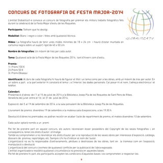 L’entitat Globalitza’t-e convoca un concurs de fotografia per premiar els millors treballs fotogràfics fets
durant la celebració de la Festa Major d’estiu de les Roquetes.
Participants: Tothom que ho desitgi.
Modalitat: Blanc i negre o color i fetes amb qualsevol tècnica.
Mides: La fotografia haurà de tenir unes mides mínimes de 18 x 24 cm i haurà d’estar muntada en
cartulina negra sobre un suport rígid de 40 x 50 cm.
Nombre de fotografies: Un màxim de tres per cada autor.
Tema: Qualsevol acte de la Festa Major de les Roquetes 2014, tant d’hivern com d’estiu.
Premis:
1r. Premi	100 €
2n.Premi	50 €
3r. Premi	Obsequi
Identificació: Al dors de cada fotografia hi haurà de figurar el títol i un lema comú per a les obres, amb un màxim de tres per autor. En
un sobre a part, a la part exterior hi constarà el lema i, a l’interior, les dades personals. Cal posar-hi el nom, l’adreça electrònica i el
telèfon.
Calendari:
Presentació d’obres: de l’1 al 15 de juliol de 2014 a la Biblioteca Josep Pla de les Roquetes de Sant Pere de Ribes.
Veredicte del jurat: entre el 16 i el 31 de juliol de 2014.
Exposició: del 5 al 19 de setembre de 2014, a la sala polivalent de la Biblioteca Josep Pla de les Roquetes.
Lliurament de premis: divendres 19 de setembre a la mateixa sala d’exposicions, a les 19.30 h.
Devolució d’obres no premiades: es podran recollir en acabar l’acte de repartiment de premis, el mateix divendres 13 de setembre.
Cada autor optarà només a un premi
Pel fet de prendre part en aquest concurs, els autors reconeixen ésser posseïdors del Copyright de les seves fotografies i, en
conseqüència, tenen els drets d’autor i d’imatge.
També es comprometen a no reivindicar els drets d’autor per a la reproducció de les seves obres per interessos d’exposició, catàlegs,
dossiers de premsa, reportatges, etc. Sempre s’hi ha d’indicar el nom de l’autor.
L’organització no es fa responsable d’extraviaments, pèrdues o destrosses de les obres, tant en la tramesa com en l’exposició,
manipulació o devolució.
L’organització del concurs s’eximeix de qualsevol conflicte per la publicació de l’obra exposada.
L’entitat organitzadora resoldrà qualsevol circumstància no prevista en aquestes bases.
Pel fet de prendre-hi part, els participants accepten les condicions d’aquestes bases i es comprometen a respectar-les.
CONCURS DE FOTOGRAFIA DE FESTA MAJOR-2014
GLOBALITZA’T-e
8
 