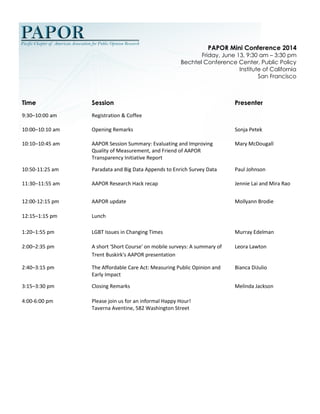 PAPOR Mini Conference 2014 Friday, June 13, 9:30 am – 3:30 pm 
Bechtel Conference Center, Public Policy Institute of California San Francisco 
Time 
Session 
Presenter 
9:30–10:00 am 
Registration & Coffee 
10:00–10:10 am 
Opening Remarks 
Sonja Petek 
10:10–10:45 am 
AAPOR Session Summary: Evaluating and Improving Quality of Measurement, and Friend of AAPOR Transparency Initiative Report 
Mary McDougall 
10:50-11:25 am 
Paradata and Big Data Appends to Enrich Survey Data 
Paul Johnson 
11:30–11:55 am 
AAPOR Research Hack recap 
Jennie Lai and Mira Rao 
12:00-12:15 pm 
AAPOR update 
Mollyann Brodie 
12:15–1:15 pm 
Lunch 
1:20–1:55 pm 
LGBT Issues in Changing Times 
Murray Edelman 
2:00–2:35 pm 
A short 'Short Course' on mobile surveys: A summary of Trent Buskirk's AAPOR presentation 
Leora Lawton 
2:40–3:15 pm 
The Affordable Care Act: Measuring Public Opinion and Early Impact 
Bianca DiJulio 
3:15–3:30 pm 
Closing Remarks 
Melinda Jackson 
4:00-6:00 pm 
Please join us for an informal Happy Hour! 
Taverna Aventine, 582 Washington Street 
 