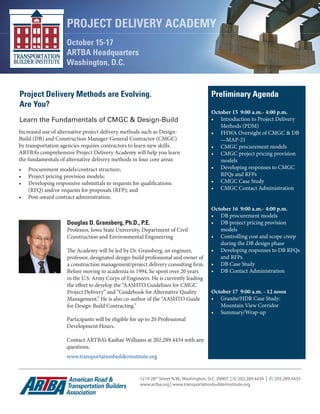 Project Delivery Methods are Evolving. 
Are You? 
Preliminary Agenda 
Learn the Fundamentals of CMGC & Design-Build 
Increased use of alternative project delivery methods such as Design- 
Build (DB) and Construction Manager-General Contractor (CMGC) 
by transportation agencies requires contractors to learn new skills. 
ARTBA’s comprehensive Project Delivery Academy will help you learn 
the fundamentals of alternative delivery methods in four core areas: 
• Procurement models/contract structure; 
• Project pricing provision models; 
• Developing responsive submittals to requests for qualifications 
(RFQ) and/or requests for proposals (RFP); and 
• Post-award contract administration. 
Douglas D. Gransberg, Ph.D., P.E. 
Professor, Iowa State University, Department of Civil 
Construction and Environmental Engineering 
The Academy will be led by Dr. Gransberg, an engineer, 
professor, designated design-build professional and owner of 
a construction management/project delivery consulting firm. 
Before moving to academia in 1994, he spent over 20 years 
in the U.S. Army Corps of Engineers. He is currently leading 
the effort to develop the “AASHTO Guidelines for CMGC 
Project Delivery” and “Guidebook for Alternative Quality 
Management.” He is also co-author of the “AASHTO Guide 
for Design-Build Contracting.” 
Participants will be eligible for up to 20 Professional 
Development Hours. 
Contact ARTBA’s Kashae Williams at 202.289.4434 with any 
questions. 
www.transportationbuilderinstitute.org 
PROJECT DELIVERY ACADEMY 
October 15-17 
ARTBA Headquarters 
Washington, D.C. 
1219 28th Street N.W., Washington, D.C. 20007 | (t) 202.289.4434 | (f ) 202.289.4435 
www.artba.org | www.transportationbuilderinstitute.org 
October 15 9:00 a.m.- 4:00 p.m. 
• Introduction to Project Delivery 
Methods (PDM) 
• FHWA Oversight of CMGC & DB 
—MAP-21 
• CMGC procurement models 
• CMGC project pricing provision 
models 
• Developing responses to CMGC 
RFQs and RFPs 
• CMGC Case Study 
• CMGC Contact Administration 
October 16 9:00 a.m.- 4:00 p.m. 
• DB procurement models 
• DB project pricing provision 
models 
• Controlling cost and scope creep 
during the DB design phase 
• Developing responses to DB RFQs 
and RFPs 
• DB Case Study 
• DB Contact Administration 
October 17 9:00 a.m. - 12 noon 
• Granite/HDR Case Study: 
Mountain View Corridor 
• Summary/Wrap-up 
