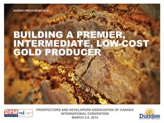 PROSPECTORS AND DEVELOPERS ASSOCIATION OF CANADA
INTERNATIONAL CONVENTION
MARCH 2-5, 2014
DUNDEE PRECIOUS METALS
BUILDING A PREMIER,
INTERMEDIATE, LOW-COST
GOLD PRODUCER
 