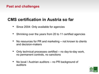 Past and challenges
CMS certification in Austria so far
 Since 2004: Only available for agencies
 Shrinking over the years from 20 to 11 certified agencies
 No resources for PR and marketing – not known to clients
and decision-makers
 Only technical processes certified – no day-to-day work,
no permanent controls, no sanctions
 No local / Austrian auditors – no PR background of
auditors
 