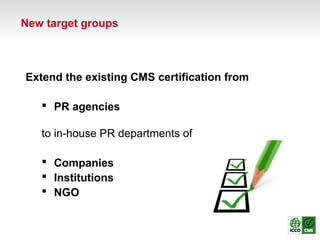 Extend the existing CMS certification from
 PR agencies
to in-house PR departments of
 Companies
 Institutions
 NGO
New target groups
 