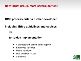 CMS process criteria further developed
Including Ethic guidelines and codices
and
to-to-day implementation
 Contracts with clients and suppliers
 Employee trainings
 Media relations
 Dos and Don‘ts, etc.
 Sanctions
New target group, more criteria content
 