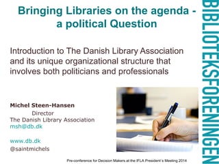 Bringing Libraries on the agenda -
a political Question
Introduction to The Danish Library Association
and its unique organizational structure that
involves both politicians and professionals
Michel Steen-Hansen
Director
The Danish Library Association
msh@db.dk
www.db.dk
@saintmichels
Pre-conference for Decision Makers at the IFLA President´s Meeting 2014
 