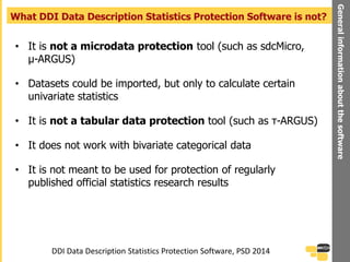 • It is not a microdata protection tool (such as sdcMicro,
μ-ARGUS)
• Datasets could be imported, but only to calculate certain
univariate statistics
• It is not a tabular data protection tool (such as τ-ARGUS)
• It does not work with bivariate categorical data
• It is not meant to be used for protection of regularly
published official statistics research results
What DDI Data Description Statistics Protection Software is not?
Generalinformationaboutthesoftware
DDI Data Description Statistics Protection Software, PSD 2014
 