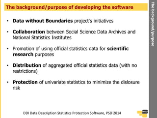 • Data without Boundaries project‘s initiatives
• Collaboration between Social Science Data Archives and
National Statistics Institutes
• Promotion of using official statistics data for scientific
research purposes
• Distribution of aggregated official statistics data (with no
restrictions)
• Protection of univariate statistics to minimize the dislosure
risk
The background/purpose of developing the software
Thebackground/purpose
DDI Data Description Statistics Protection Software, PSD 2014
 