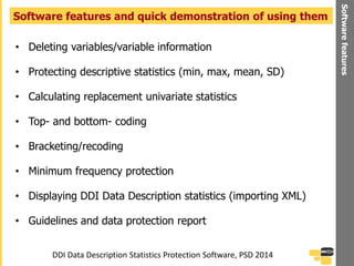 • Deleting variables/variable information
• Protecting descriptive statistics (min, max, mean, SD)
• Calculating replacement univariate statistics
• Top- and bottom- coding
• Bracketing/recoding
• Minimum frequency protection
• Displaying DDI Data Description statistics (importing XML)
• Guidelines and data protection report
Software features and quick demonstration of using them
Softwarefeatures
DDI Data Description Statistics Protection Software, PSD 2014
 